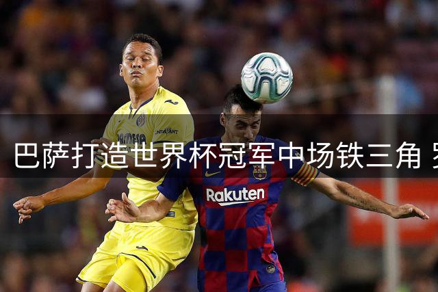 巴萨打造世界杯冠军中场铁三角 罗德里加盟成就三赢格局