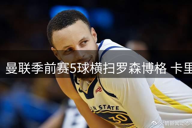 曼联季前赛5球横扫罗森博格 卡里克盛赞年轻球员惊艳表现