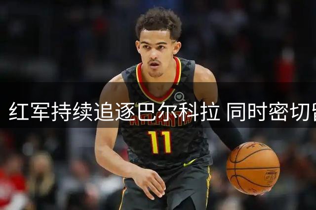 红军持续追逐巴尔科拉 同时密切留意姆巴耶动向