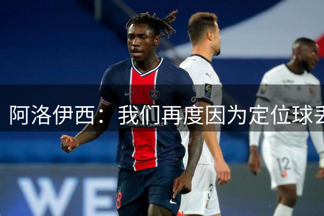 阿洛伊西：我们再度因为定位球丢分，在定位球防守上犯了一些错误