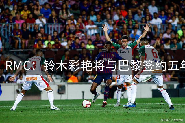 RMC：铃木彩艳将与巴黎签约五年，这笔交易具有商业价值
